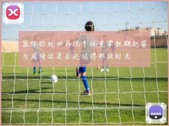 篮球的轮回再现李楠重掌教鞭赵睿与周琦你是否还记得那段时光