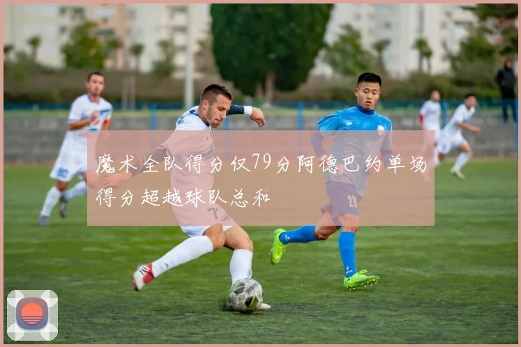 魔术全队得分仅79分阿德巴约单场得分超越球队总和