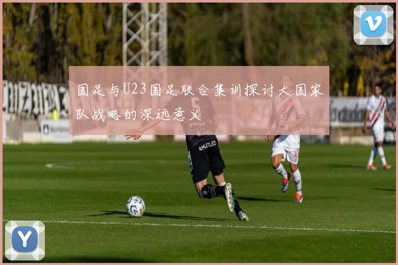 国足与U23国足联合集训探讨大国家队战略的深远意义