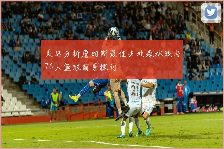 美记分析詹姆斯最佳去处森林狼与76人篮球前景探讨