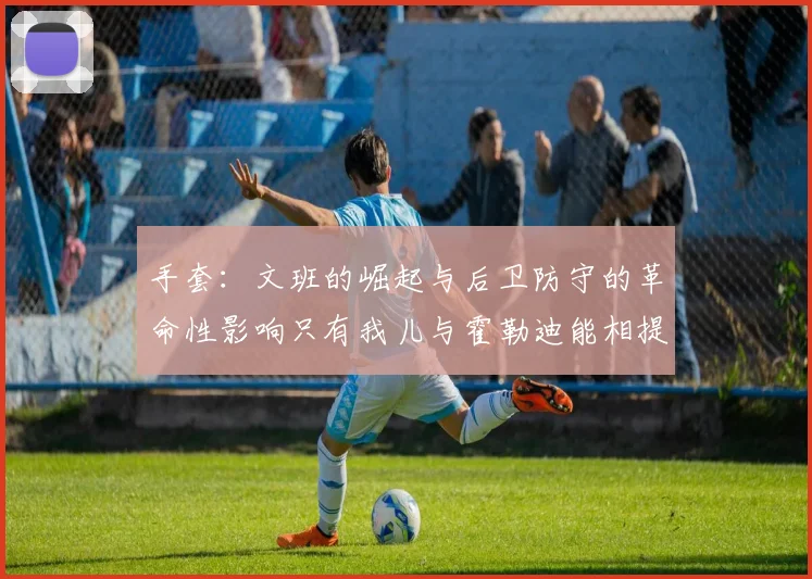 手套：文班的崛起与后卫防守的革命性影响只有我儿与霍勒迪能相提并论