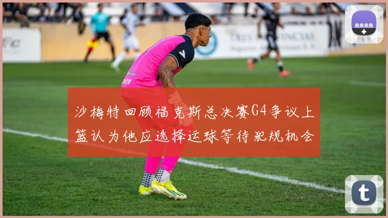 沙梅特回顾福克斯总决赛G4争议上篮认为他应选择运球等待犯规机会