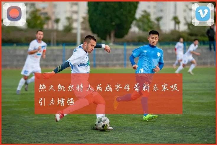 热火凯尔特人或成字母哥新东家吸引力增强