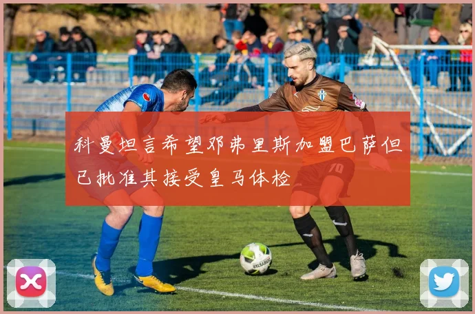 科曼坦言希望邓弗里斯加盟巴萨但已批准其接受皇马体检