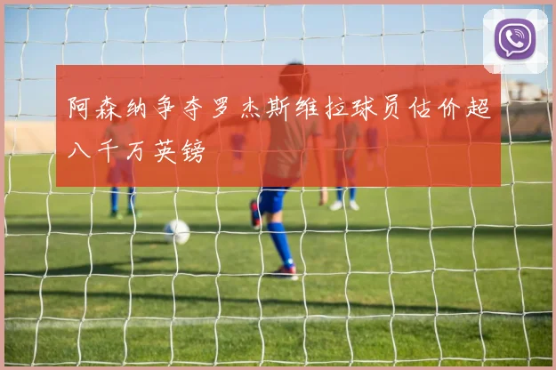 阿森纳争夺罗杰斯维拉球员估价超八千万英镑