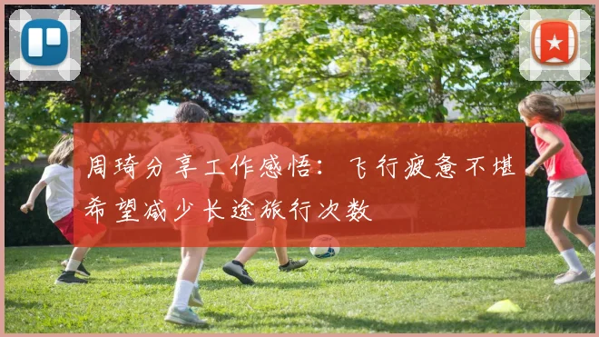 周琦分享工作感悟：飞行疲惫不堪希望减少长途旅行次数