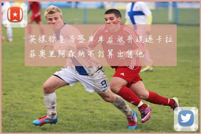 英媒称皇马签库库后放弃追逐卡拉菲奥里阿森纳不打算出售他