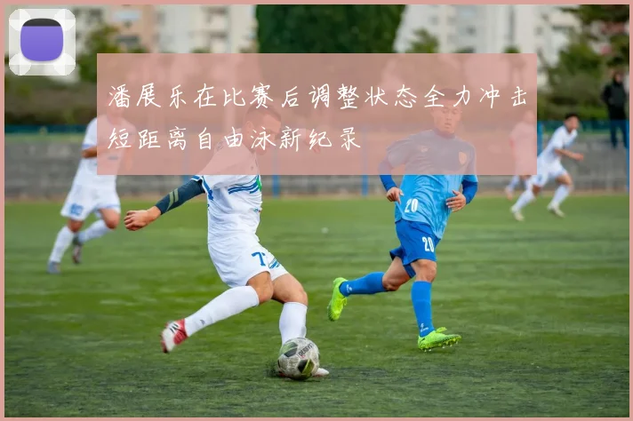 潘展乐在比赛后调整状态全力冲击短距离自由泳新纪录