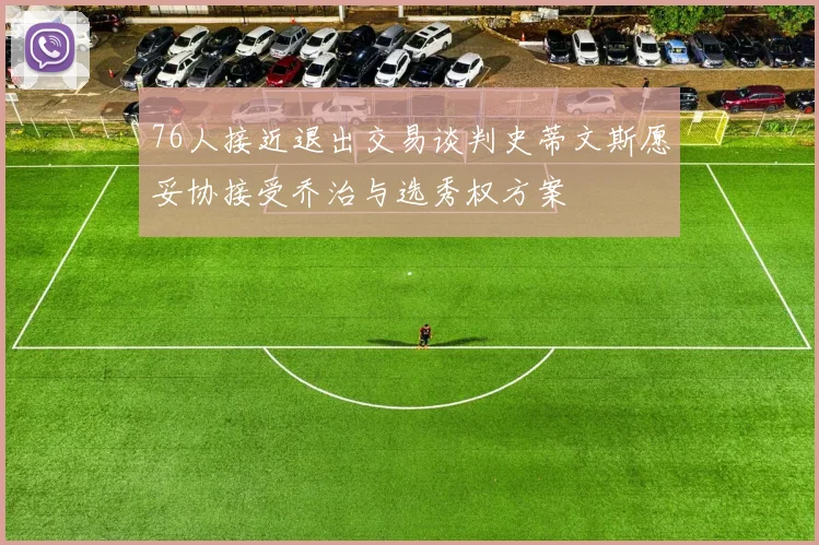76人接近退出交易谈判史蒂文斯愿妥协接受乔治与选秀权方案