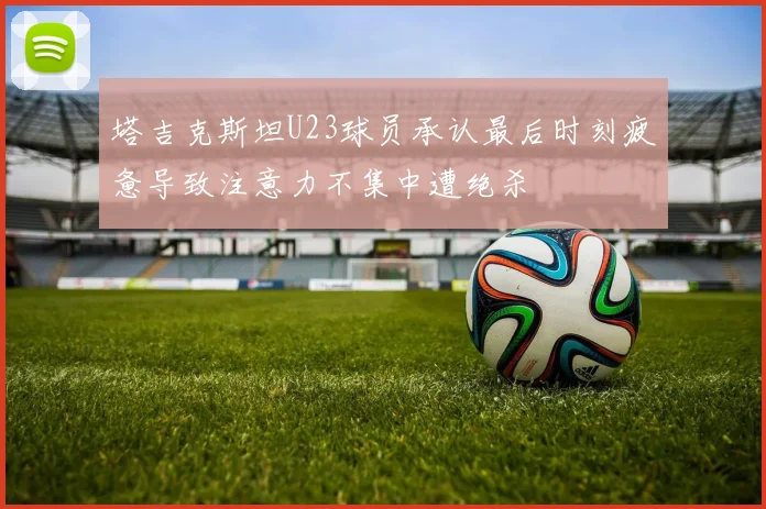 塔吉克斯坦U23球员承认最后时刻疲惫导致注意力不集中遭绝杀