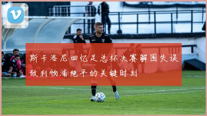 斯卡洛尼回忆足总杯决赛解围失误致利物浦绝平的关键时刻
