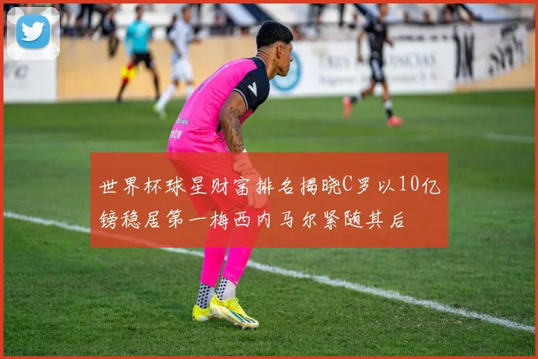 世界杯球星财富排名揭晓C罗以10亿镑稳居第一梅西内马尔紧随其后