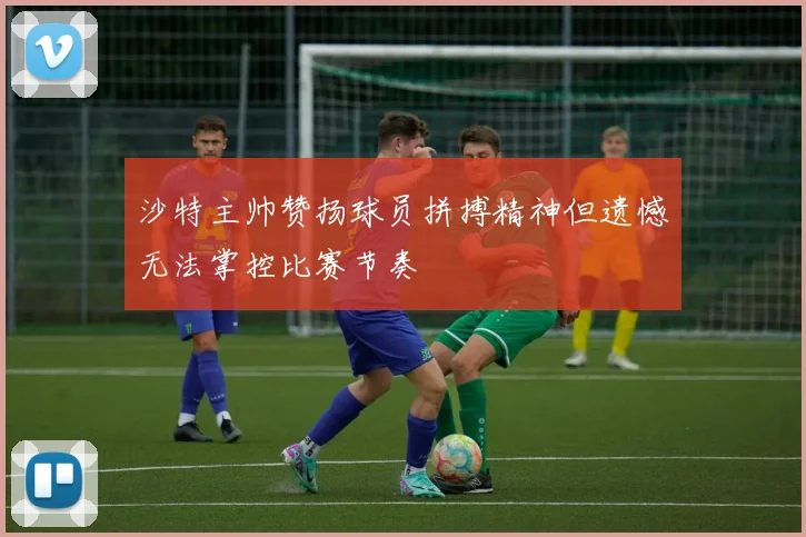 沙特主帅赞扬球员拼搏精神但遗憾无法掌控比赛节奏