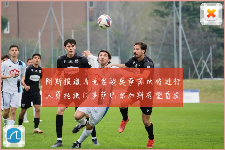 阿斯报道马竞客战奥萨苏纳将进行人员轮换门多萨巴尔加斯有望首发出场