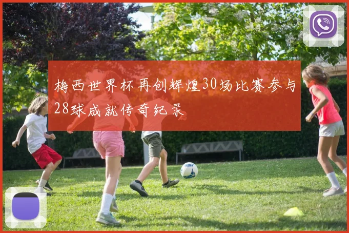 梅西世界杯再创辉煌30场比赛参与28球成就传奇纪录