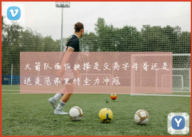 火箭队面临抉择是交易字母哥还是送走范弗里特全力冲冠